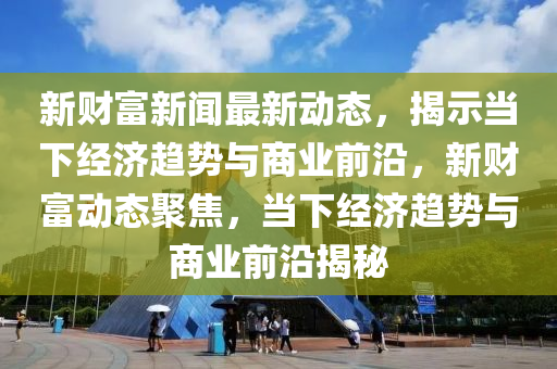 新財富新聞最新動態(tài)，揭示當下經濟趨勢與商業(yè)前沿，新財富動態(tài)聚焦，當下經濟趨勢與商業(yè)前沿揭秘