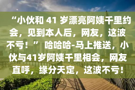 “小伙和 41 歲漂亮阿姨千里約會，見到本人后，網(wǎng)友，這波不虧！” 哈哈哈-馬上推送，小伙與41歲阿姨千里相會，網(wǎng)友直呼，緣分天定，這波不虧！液壓動力機(jī)械,元件制造