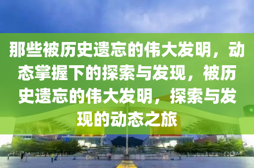 那些被歷史遺忘的偉大發(fā)明，動態(tài)掌握下的探索與發(fā)現(xiàn)，被歷史遺忘的偉大發(fā)明，探索與發(fā)現(xiàn)的動態(tài)之旅