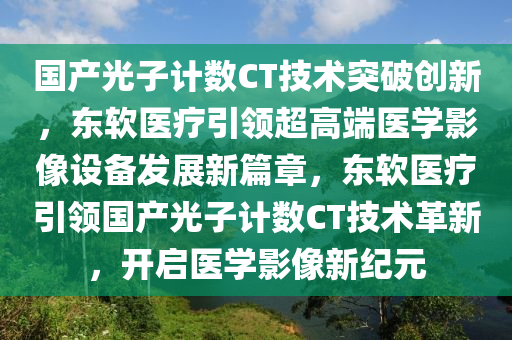 國產光子計數(shù)CT技術突破創(chuàng)新，東軟醫(yī)療引領超高端醫(yī)學影像設備發(fā)展新篇章，東軟醫(yī)療引領國產光子計數(shù)CT技術革新，開啟醫(yī)學影像新紀元