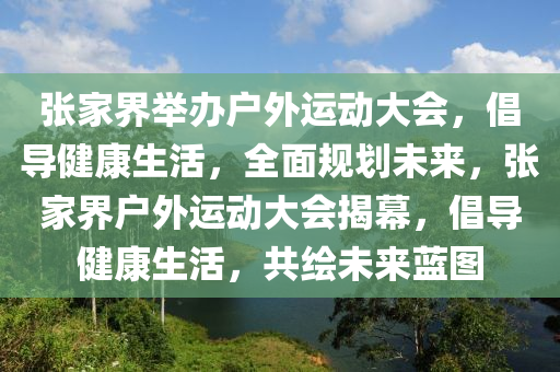 張家界舉辦戶外運動大會，倡導(dǎo)健康生活，全面規(guī)劃未來，張家界戶外運動大會揭幕，倡導(dǎo)健康生活，共繪未來藍圖液壓動力機械,元件制造