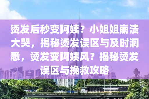 燙發(fā)后秒變阿姨？小姐姐崩潰大哭，揭秘燙發(fā)誤區(qū)與及時(shí)洞悉，燙發(fā)變阿姨風(fēng)？揭秘燙發(fā)誤區(qū)與挽救攻略