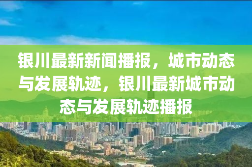 銀川最新新聞播報，城市動態(tài)與發(fā)展軌跡，銀川最新城市動態(tài)與發(fā)展軌跡播報