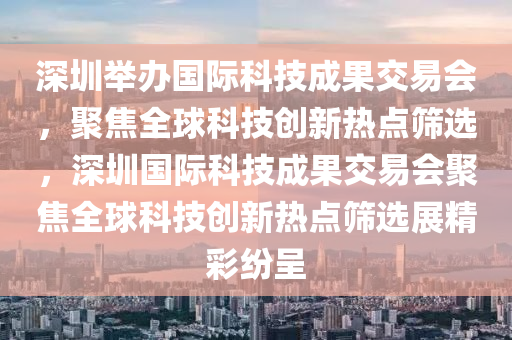 深圳舉辦國際科技成果交易會，聚焦全球科技創(chuàng)新熱點篩選，深圳國際科技成果交易會聚焦全球科技創(chuàng)新熱點篩選展精彩紛呈