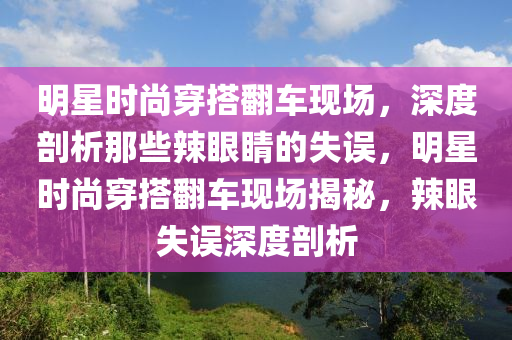 明星時(shí)尚穿搭翻車現(xiàn)場(chǎng)，深度剖析那些辣眼睛的失誤，明星時(shí)尚穿搭翻車現(xiàn)場(chǎng)揭秘，辣眼失誤深度剖析