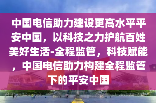 中國電信助力建設(shè)更高水平平安中國，以科技之力護航百姓美好生活-全程監(jiān)管，科技賦能，中國電信助力構(gòu)建全程監(jiān)管下的平安中國