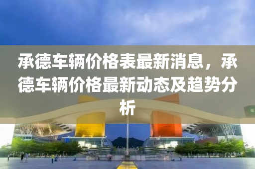 承德車輛價格表最新消息，承德車輛液壓動力機械,元件制造價格最新動態(tài)及趨勢分析