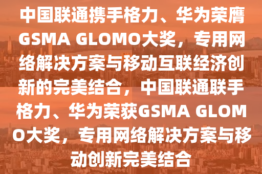 中國(guó)聯(lián)通攜手格力、華為榮膺GSMA GLOMO大獎(jiǎng)，專用網(wǎng)絡(luò)解決方案與移動(dòng)互聯(lián)經(jīng)濟(jì)創(chuàng)新的完美結(jié)合，中國(guó)聯(lián)通聯(lián)手格力、華為液壓動(dòng)力機(jī)械,元件制造榮獲GSMA GLOMO大獎(jiǎng)，專用網(wǎng)絡(luò)解決方案與移動(dòng)創(chuàng)新完美結(jié)合