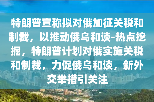 特朗普宣稱擬對俄加征關稅和制裁，以推動俄烏和談-熱點挖掘，特朗普計劃對俄實施關稅和制裁，力促俄烏和談，新外交舉措引關注液壓動力機械,元件制造