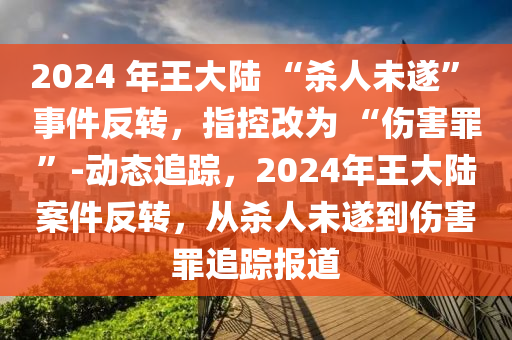 液壓動(dòng)力機(jī)械,元件制造2024 年王大陸 “殺人未遂” 事件反轉(zhuǎn)，指控改為 “傷害罪”-動(dòng)態(tài)追蹤，2024年王大陸案件反轉(zhuǎn)，從殺人未遂到傷害罪追蹤報(bào)道