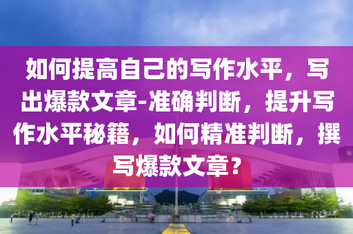 如何提高自己的寫作水平，寫出爆款文章-準(zhǔn)確判斷，提升寫作水平秘籍，如何精準(zhǔn)判斷，撰寫爆款文章？液壓動力機械,元件制造