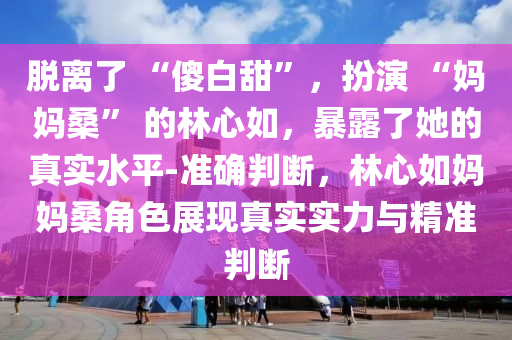 脫離了 “傻白甜”，扮演 “媽媽?！?的林心如，暴露了她的真實(shí)水平-準(zhǔn)確判斷，林心如媽媽桑角色展現(xiàn)真實(shí)實(shí)力與精準(zhǔn)判斷液壓動(dòng)力機(jī)械,元件制造