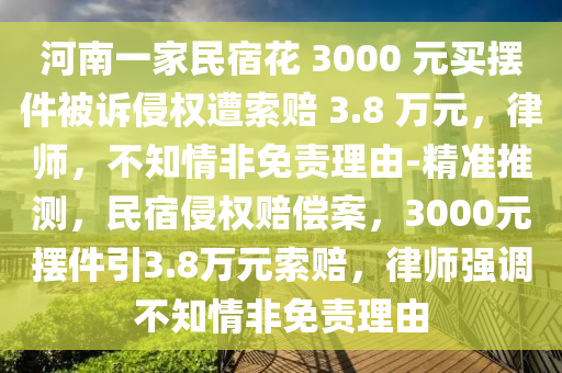 河南一家民宿花 3000 元買擺件被訴侵權(quán)遭索賠 3.8 萬(wàn)元，律師，不知情非免責(zé)理由-精準(zhǔn)推測(cè)，民宿侵權(quán)賠償案，3000元擺件引3.8萬(wàn)元索賠，律師強(qiáng)調(diào)不知情非免責(zé)理由液壓動(dòng)力機(jī)械,元件制造