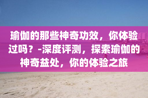 瑜伽的那些神奇功效，你體驗過嗎？-深度評測，探索瑜伽的神奇益處，你的體驗之旅液壓動力機械,元件制造