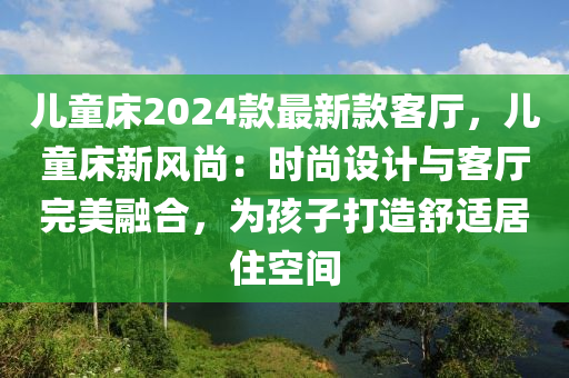 兒童床2024款最新款客廳，兒童床新風尚：時尚設計與客廳完美融合，為孩子打造舒適居住空間液壓動力機械,元件制造