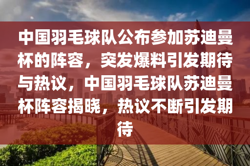 中國羽毛球隊公布參加蘇迪曼杯的陣容，突發(fā)爆料引發(fā)期待與熱議，中國羽毛球隊蘇迪曼杯陣容揭曉，熱議不斷引發(fā)期待