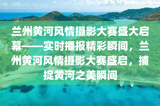 蘭州黃河風情攝影大賽盛大啟幕——實時播報精彩瞬間液壓動力機械,元件制造，蘭州黃河風情攝影大賽盛啟，捕捉黃河之美瞬間