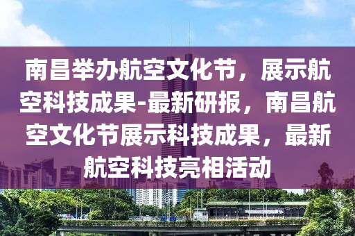 南昌舉液壓動力機械,元件制造辦航空文化節(jié)，展示航空科技成果-最新研報，南昌航空文化節(jié)展示科技成果，最新航空科技亮相活動