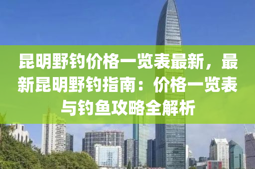 昆明野釣價(jià)格一覽表最新，最新昆明野釣指南：價(jià)格一覽表與釣魚攻略全解析液壓動(dòng)力機(jī)械,元件制造