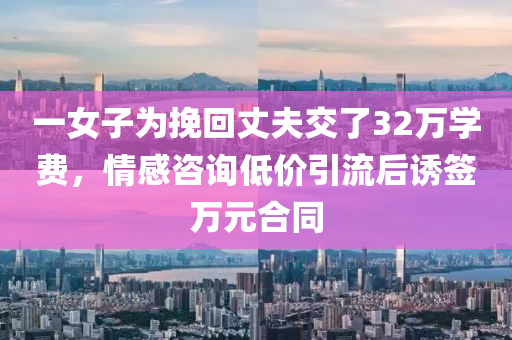 一女子為挽回丈夫交了32萬(wàn)學(xué)費(fèi)，情感咨詢低價(jià)引流后誘簽萬(wàn)元合同液壓動(dòng)力機(jī)械,元件制造