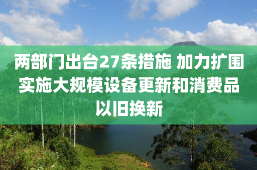 兩部門出臺27條措施 加力擴圍實施大規(guī)模設(shè)備更新和消費品以舊換新液壓動力機械,元件制造