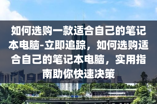 如何選購一款適合自己的筆記本電腦-立即追蹤，如何選購適合自己的筆記本電腦，實(shí)用指南助你快速決策液壓動力機(jī)械,元件制造