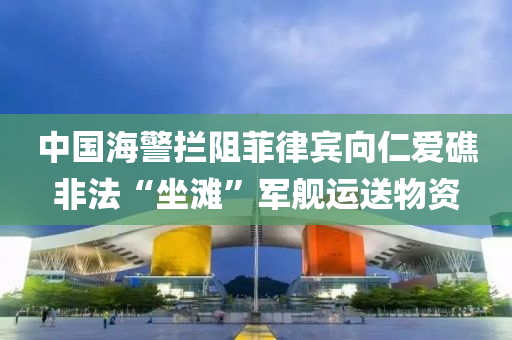 中國海警攔阻菲律賓向仁愛礁非液壓動力機(jī)械,元件制造法“坐灘”軍艦運(yùn)送物資