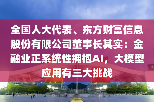 全國人大代表、東方財富信息股份有限公司董事長其實：金融業(yè)正系統(tǒng)性擁抱AI，大模型應用有三大挑戰(zhàn)液壓動力機械,元件制造