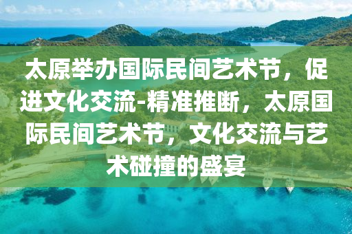 太原舉辦國際民間藝術節(jié)，促進文化交流-精準推斷，太原國際民間藝術液壓動力機械,元件制造節(jié)，文化交流與藝術碰撞的盛宴