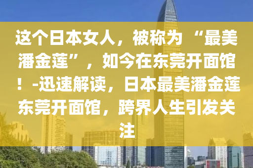 這個(gè)日本女人，被稱為 “最美潘金蓮”，如今在東莞開(kāi)面館！-迅速解讀，日本最美潘金蓮東莞開(kāi)面館，跨界人生引發(fā)關(guān)注