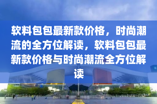 軟料包包最新款價格，時尚潮流的全方位解讀，軟料包包最新款價格與時尚潮流全方位解讀