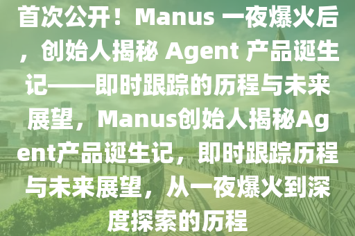 首次公開！Manus 一夜爆火后，創(chuàng)始人揭秘 Agent 產(chǎn)品誕生記——即時跟蹤的歷程與未來展望，Manus創(chuàng)始人揭秘Agent產(chǎn)品誕生記液壓動力機械,元件制造，即時跟蹤歷程與未來展望，從一夜爆火到深度探索的歷程