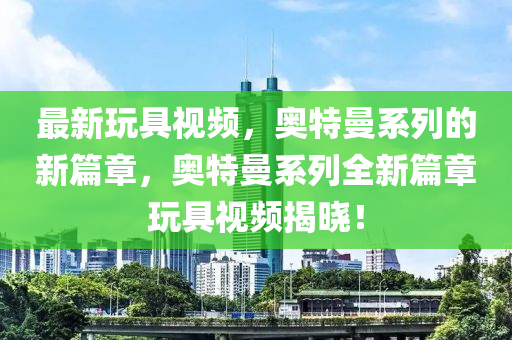 最新玩具視頻，奧特曼系列的新篇章，奧特曼系列全新篇章玩具視頻揭曉！液壓動力機械,元件制造