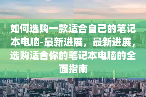 如何選購(gòu)一款適合自己的筆記本電腦-最新進(jìn)展，最新進(jìn)展，選購(gòu)適合你的筆記本電腦的全面指南