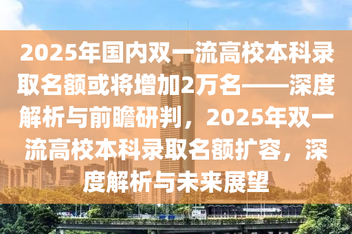 2025年國內(nèi)雙一流高校本科錄取名額或?qū)⒃黾?萬名——深度解析與前瞻研判，2025年雙一流高校本科錄取名液壓動力機(jī)械,元件制造額擴(kuò)容，深度解析與未來展望