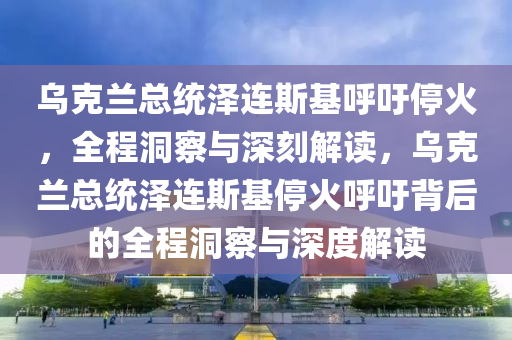 烏克蘭總統(tǒng)澤連斯基呼吁?；穑潭床炫c深刻解讀，烏克蘭總統(tǒng)澤連斯基停火呼吁背后的全程洞察與深度解讀液壓動力機(jī)械,元件制造