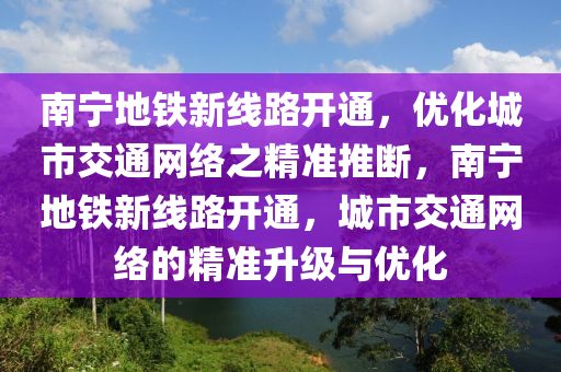 南寧地鐵新線路開通，優(yōu)化城市交通網(wǎng)絡之精準推斷，南寧地鐵新線路開通，城市交通網(wǎng)絡的精準升級與優(yōu)化