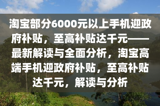 淘寶部分6000元以上手機迎政府補貼，至高補貼達千元——最新解讀與全面分析，淘寶高端手機迎政府補貼，至高補貼達千元，解讀與分析