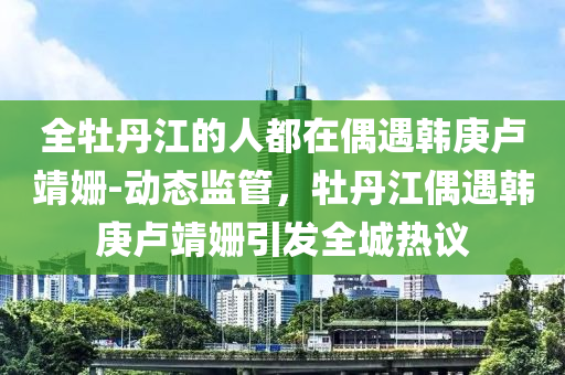 全牡丹江的人都在偶遇韓庚盧靖姍-動態(tài)監(jiān)管，牡丹江偶遇韓庚盧靖姍引發(fā)全城熱議