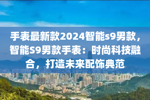 手表最新款2024智能s9液壓動力機械,元件制造男款，智能S9男款手表：時尚科技融合，打造未來配飾典范