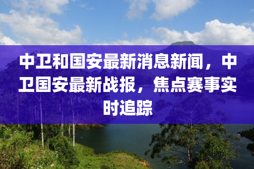 中衛(wèi)和國安最新消息新聞，中衛(wèi)國安最新戰(zhàn)報，焦點(diǎn)賽事實(shí)時追蹤