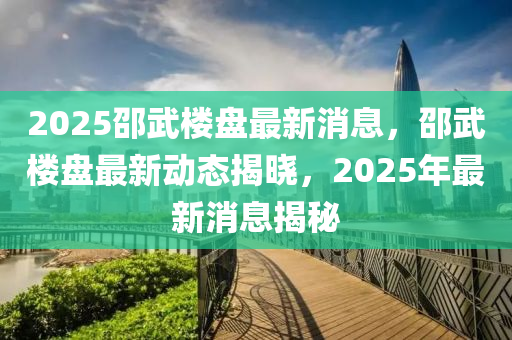 2025邵武樓盤(pán)最新消息，邵武樓盤(pán)最新動(dòng)態(tài)揭曉，2025液壓動(dòng)力機(jī)械,元件制造年最新消息揭秘