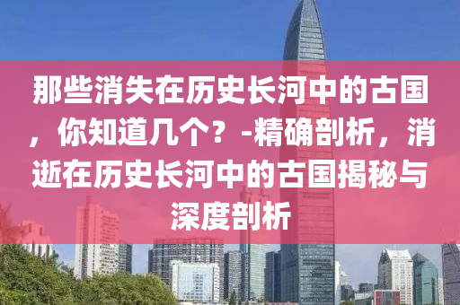 那些消失在歷史長河中的古國，你知道幾個(gè)？-精確剖析，消逝在歷史長河中的古國揭秘與深度剖析液壓動(dòng)力機(jī)械,元件制造