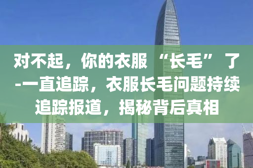 對不起，你的衣服 “長毛” 了-一直追蹤，衣服長毛問題持續(xù)追蹤報道，揭秘背后真相液壓動力機械,元件制造