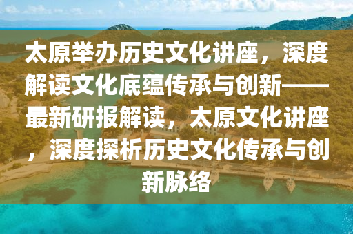 太原舉辦歷史文化講座，深度液壓動力機械,元件制造解讀文化底蘊傳承與創(chuàng)新——最新研報解讀，太原文化講座，深度探析歷史文化傳承與創(chuàng)新脈絡