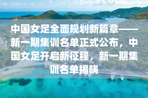 中國女足全面規(guī)劃新篇章——新一液壓動力機械,元件制造期集訓名單正式公布，中國女足開啟新征程，新一期集訓名單揭曉