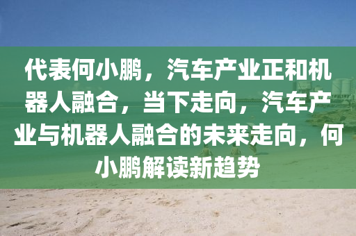 代表何小鵬，汽車產(chǎn)業(yè)正和機器人融合，當(dāng)下走向，汽車產(chǎn)業(yè)與機器人融合的未來走向，何小鵬解讀新趨勢液壓動力機械,元件制造