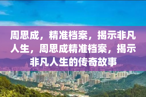 周思成，精準檔案，揭示非凡人生，周思成精準檔案，揭示非凡人生的傳奇故事液壓動力機械,元件制造