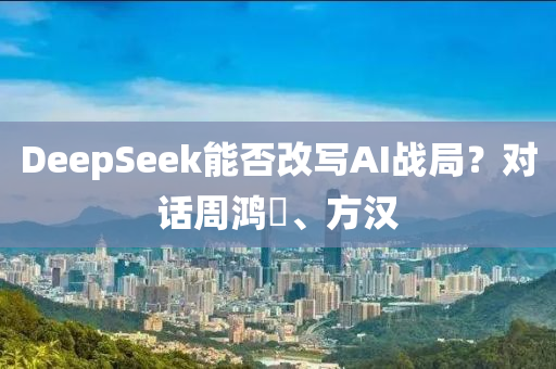 DeepSeek能否改寫AI液壓動(dòng)力機(jī)械,元件制造戰(zhàn)局？對(duì)話周鴻祎、方漢