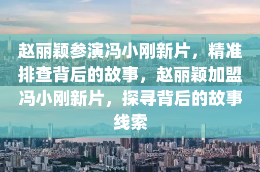 趙麗穎參演馮小剛新片，精準排查背后的故事，趙麗穎加盟馮小剛新片，探尋背后的故事線索液壓動力機械,元件制造